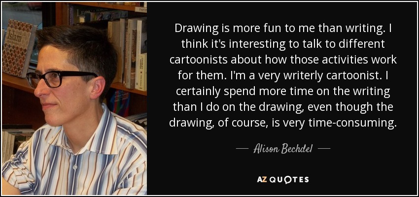 Drawing is more fun to me than writing. I think it's interesting to talk to different cartoonists about how those activities work for them. I'm a very writerly cartoonist. I certainly spend more time on the writing than I do on the drawing, even though the drawing, of course, is very time-consuming. - Alison Bechdel