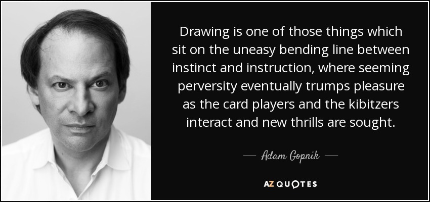 Drawing is one of those things which sit on the uneasy bending line between instinct and instruction, where seeming perversity eventually trumps pleasure as the card players and the kibitzers interact and new thrills are sought. - Adam Gopnik