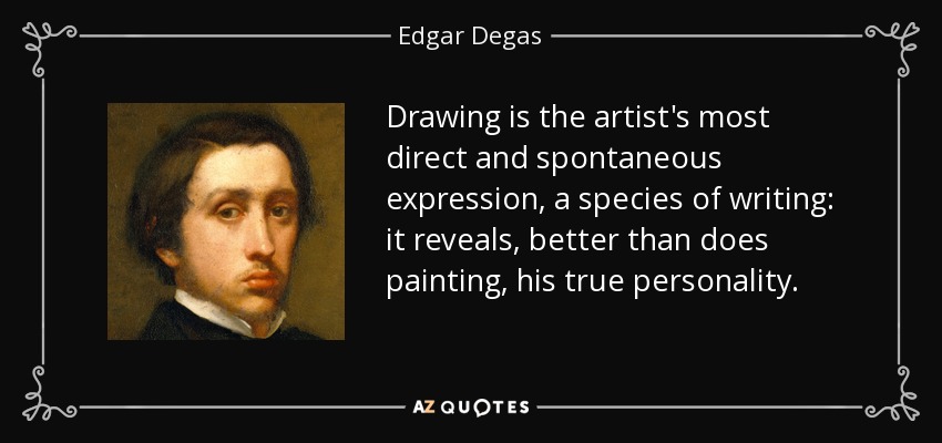 Drawing is the artist's most direct and spontaneous expression, a species of writing: it reveals, better than does painting, his true personality. - Edgar Degas
