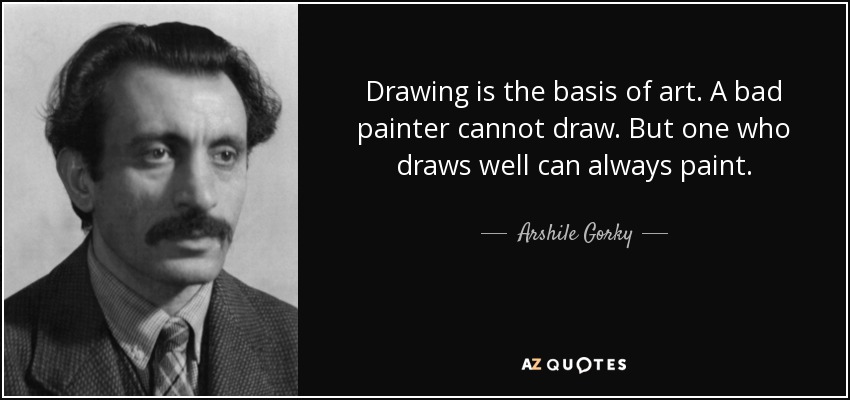 Drawing is the basis of art. A bad painter cannot draw. But one who draws well can always paint. - Arshile Gorky