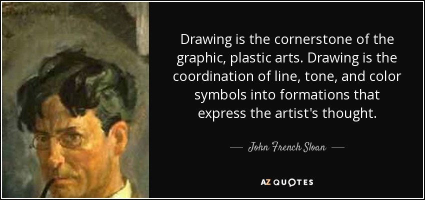 Drawing is the cornerstone of the graphic, plastic arts. Drawing is the coordination of line, tone, and color symbols into formations that express the artist's thought. - John French Sloan