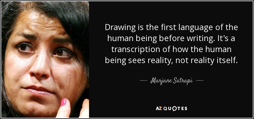 Drawing is the first language of the human being before writing. It's a transcription of how the human being sees reality, not reality itself. - Marjane Satrapi