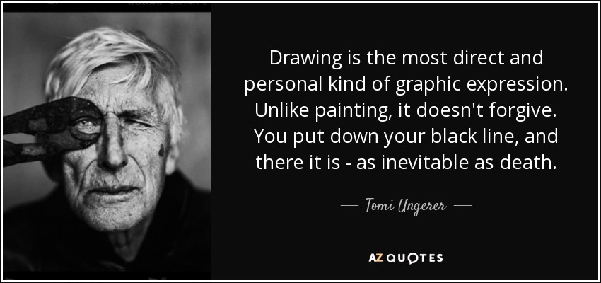 Drawing is the most direct and personal kind of graphic expression. Unlike painting, it doesn't forgive. You put down your black line, and there it is - as inevitable as death. - Tomi Ungerer