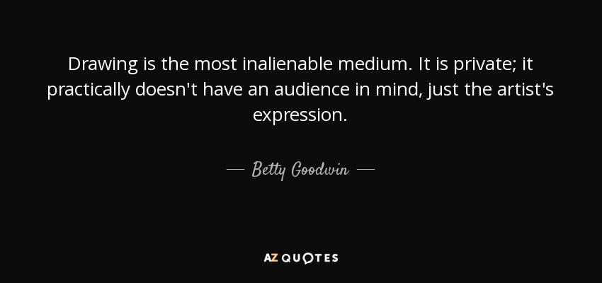 Drawing is the most inalienable medium. It is private; it practically doesn't have an audience in mind, just the artist's expression. - Betty Goodwin