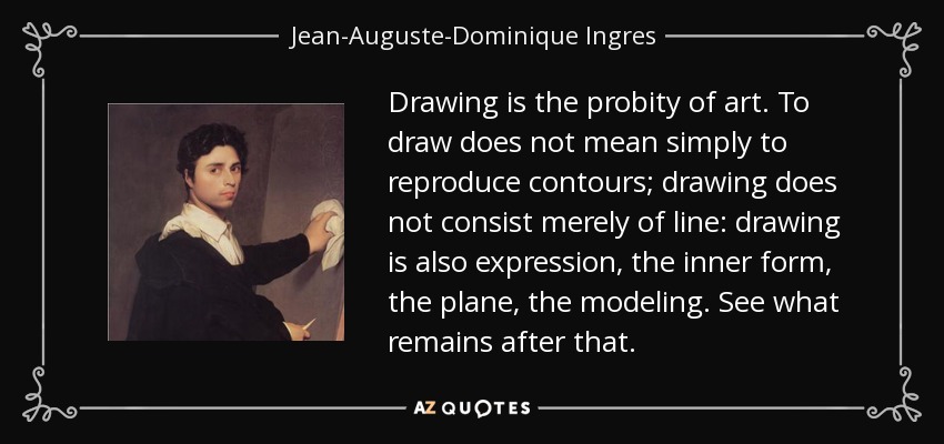Drawing is the probity of art. To draw does not mean simply to reproduce contours; drawing does not consist merely of line: drawing is also expression, the inner form, the plane, the modeling. See what remains after that. - Jean-Auguste-Dominique Ingres