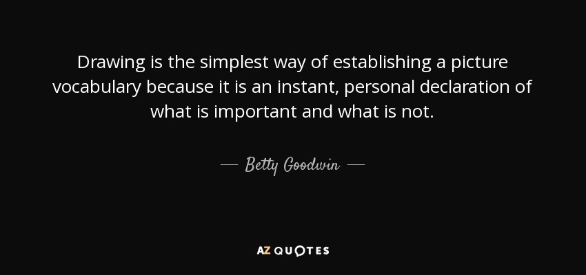 Drawing is the simplest way of establishing a picture vocabulary because it is an instant, personal declaration of what is important and what is not. - Betty Goodwin