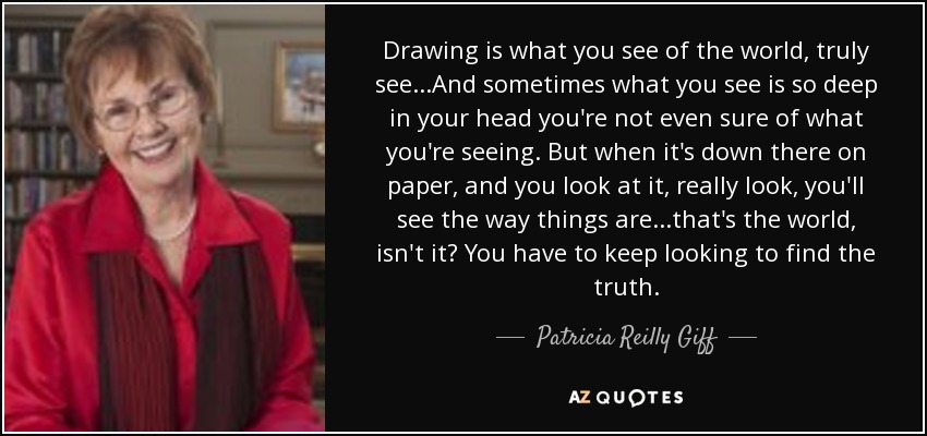 Drawing is what you see of the world, truly see...And sometimes what you see is so deep in your head you're not even sure of what you're seeing. But when it's down there on paper, and you look at it, really look, you'll see the way things are...that's the world, isn't it? You have to keep looking to find the truth. - Patricia Reilly Giff