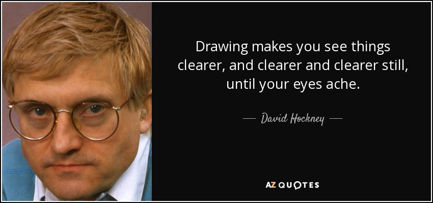 Drawing makes you see things clearer, and clearer and clearer still, until your eyes ache. - David Hockney