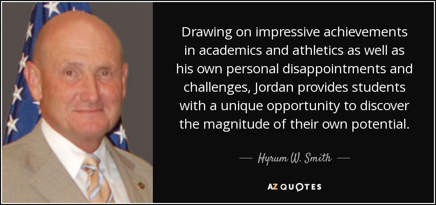 Drawing on impressive achievements in academics and athletics as well as his own personal disappointments and challenges, Jordan provides students with a unique opportunity to discover the magnitude of their own potential. - Hyrum W. Smith