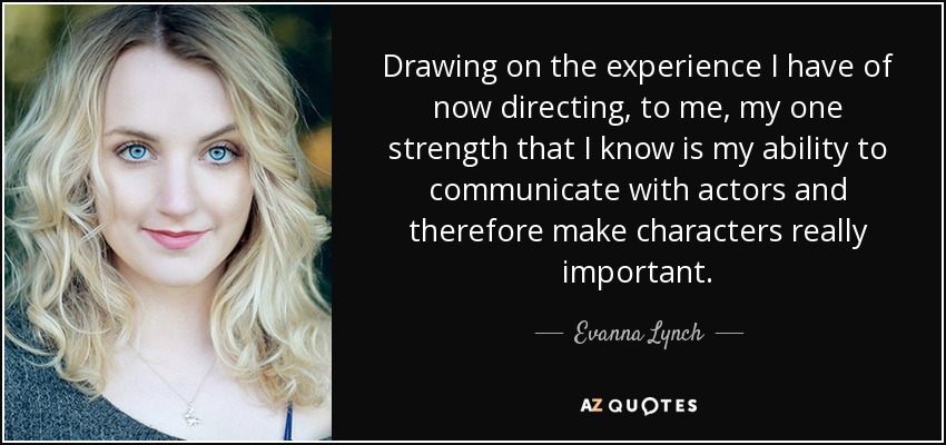 Drawing on the experience I have of now directing, to me, my one strength that I know is my ability to communicate with actors and therefore make characters really important. - Evanna Lynch