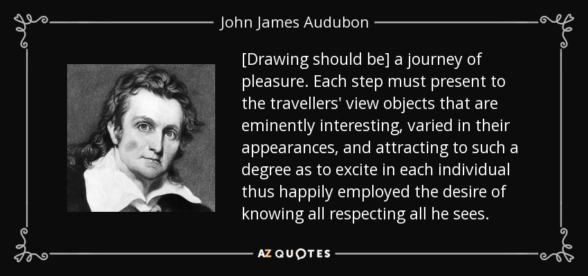 [Drawing should be] a journey of pleasure. Each step must present to the travellers' view objects that are eminently interesting, varied in their appearances, and attracting to such a degree as to excite in each individual thus happily employed the desire of knowing all respecting all he sees. - John James Audubon