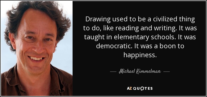 Drawing used to be a civilized thing to do, like reading and writing. It was taught in elementary schools. It was democratic. It was a boon to happiness. - Michael Kimmelman
