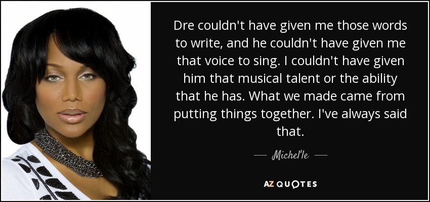 Dre couldn't have given me those words to write, and he couldn't have given me that voice to sing. I couldn't have given him that musical talent or the ability that he has. What we made came from putting things together. I've always said that. - Michel'le