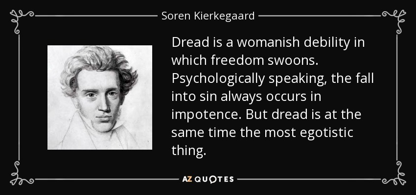 Dread is a womanish debility in which freedom swoons. Psychologically speaking, the fall into sin always occurs in impotence. But dread is at the same time the most egotistic thing. - Soren Kierkegaard