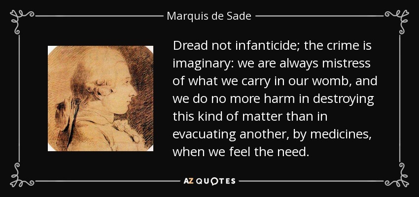 Dread not infanticide; the crime is imaginary: we are always mistress of what we carry in our womb, and we do no more harm in destroying this kind of matter than in evacuating another, by medicines, when we feel the need. - Marquis de Sade