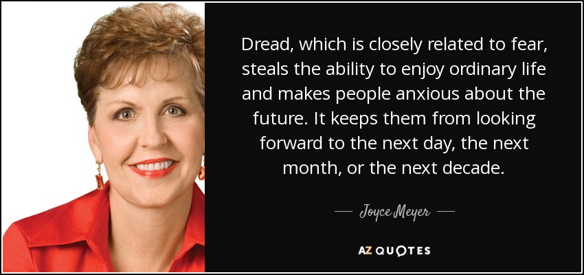 Dread, which is closely related to fear, steals the ability to enjoy ordinary life and makes people anxious about the future. It keeps them from looking forward to the next day, the next month, or the next decade. - Joyce Meyer