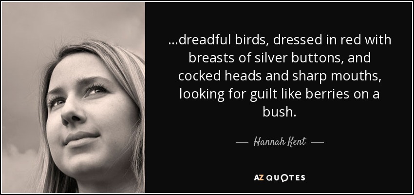 ...dreadful birds, dressed in red with breasts of silver buttons, and cocked heads and sharp mouths, looking for guilt like berries on a bush. - Hannah Kent