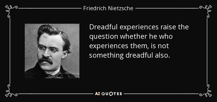 Dreadful experiences raise the question whether he who experiences them, is not something dreadful also. - Friedrich Nietzsche