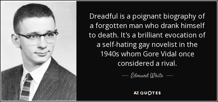 Dreadful is a poignant biography of a forgotten man who drank himself to death. It's a brilliant evocation of a self-hating gay novelist in the 1940s whom Gore Vidal once considered a rival. - Edmund White