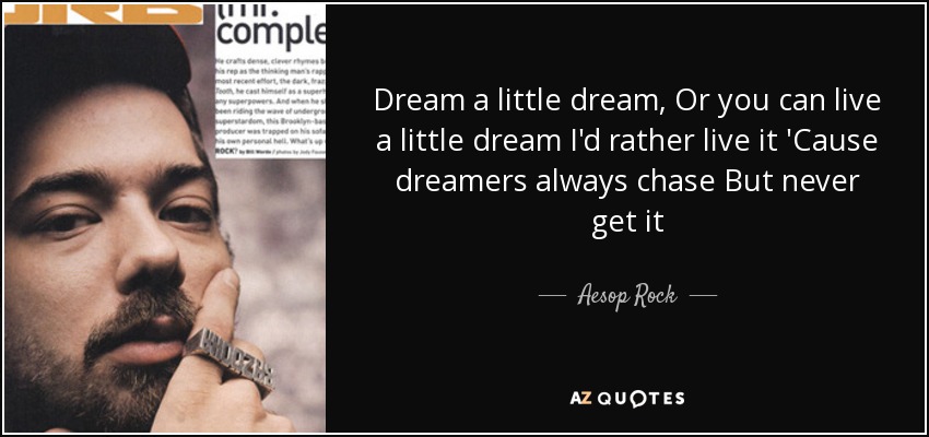 Dream a little dream, Or you can live a little dream I'd rather live it 'Cause dreamers always chase But never get it - Aesop Rock