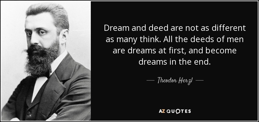 Dream and deed are not as different as many think. All the deeds of men are dreams at first, and become dreams in the end. - Theodor Herzl