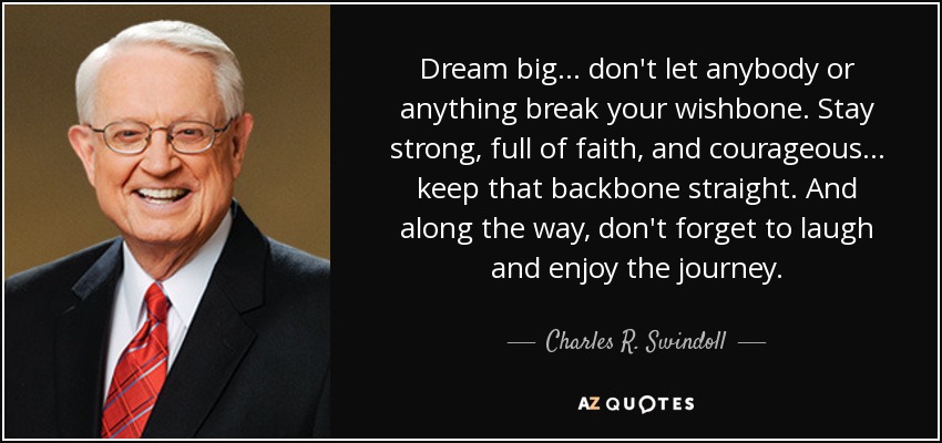 Dream big . . . don't let anybody or anything break your wishbone. Stay strong, full of faith, and courageous... keep that backbone straight. And along the way, don't forget to laugh and enjoy the journey. - Charles R. Swindoll