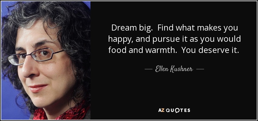 Dream big. Find what makes you happy, and pursue it as you would food and warmth. You deserve it. And if you don’t, then do what it takes to become worthy of it. - Ellen Kushner