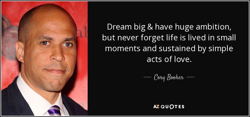 Dream big & have huge ambition, but never forget life is lived in small moments and sustained by simple acts of love. - Cory Booker