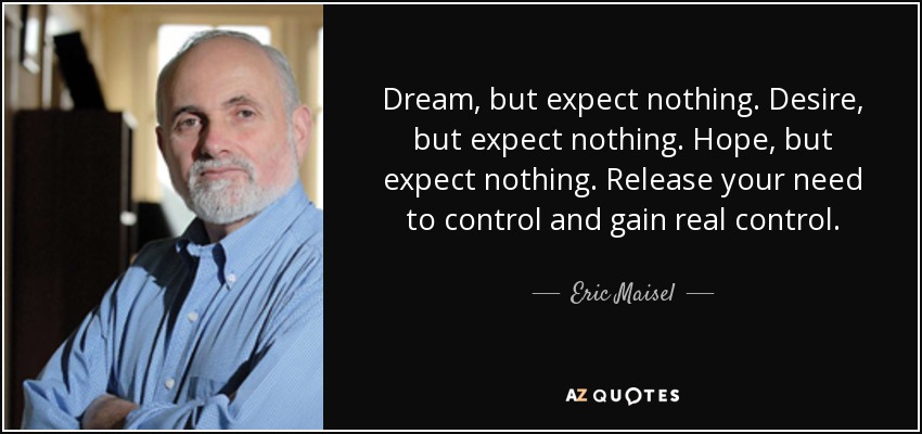 Dream, but expect nothing. Desire, but expect nothing. Hope, but expect nothing. Release your need to control and gain real control. - Eric Maisel