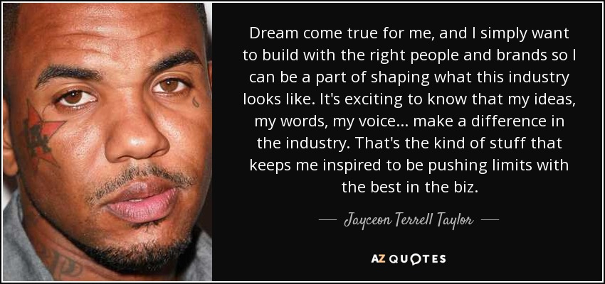 Dream come true for me, and I simply want to build with the right people and brands so I can be a part of shaping what this industry looks like. It's exciting to know that my ideas, my words, my voice... make a difference in the industry. That's the kind of stuff that keeps me inspired to be pushing limits with the best in the biz. - Jayceon Terrell Taylor