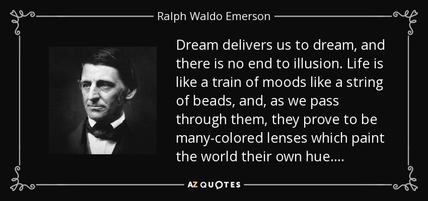 Dream delivers us to dream, and there is no end to illusion. Life is like a train of moods like a string of beads, and, as we pass through them, they prove to be many-colored lenses which paint the world their own hue. . . . - Ralph Waldo Emerson