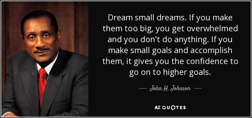 Dream small dreams. If you make them too big, you get overwhelmed and you don't do anything. If you make small goals and accomplish them, it gives you the confidence to go on to higher goals. - John H. Johnson
