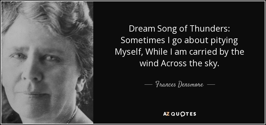 Dream Song of Thunders: Sometimes I go about pitying Myself, While I am carried by the wind Across the sky. - Frances Densmore