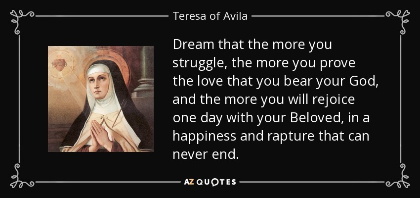 Dream that the more you struggle, the more you prove the love that you bear your God, and the more you will rejoice one day with your Beloved, in a happiness and rapture that can never end. - Teresa of Avila