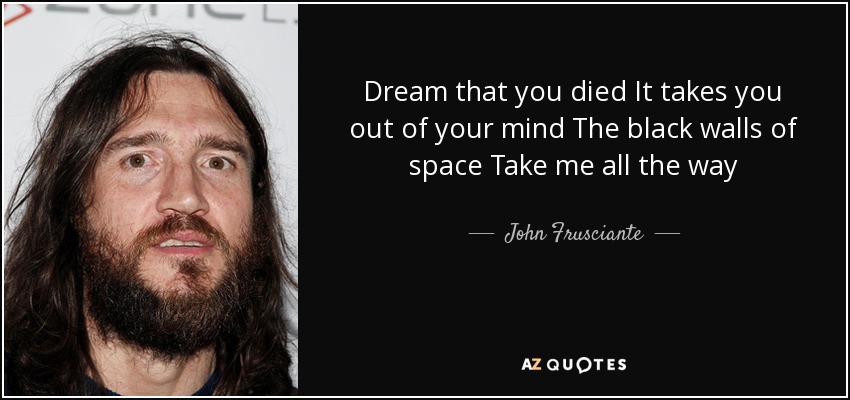 Dream that you died It takes you out of your mind The black walls of space Take me all the way - John Frusciante