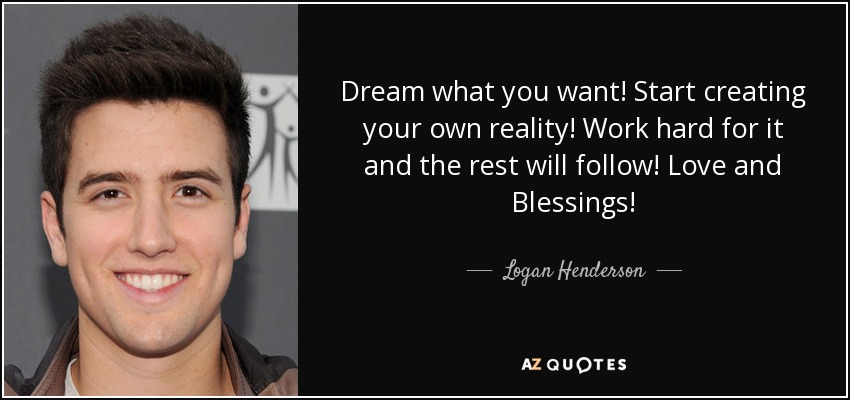 Dream what you want! Start creating your own reality! Work hard for it and the rest will follow! Love and Blessings! - Logan Henderson