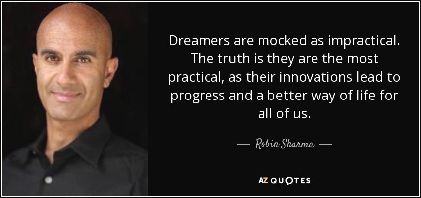 Dreamers are mocked as impractical. The truth is they are the most practical, as their innovations lead to progress and a better way of life for all of us. - Robin Sharma
