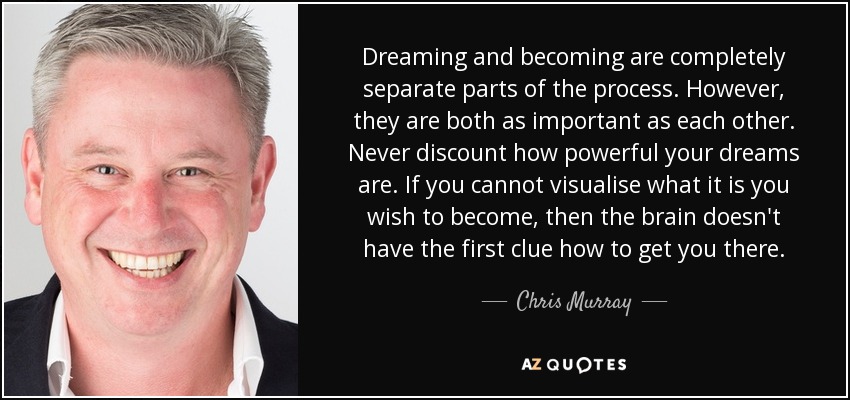 Dreaming and becoming are completely separate parts of the process. However, they are both as important as each other. Never discount how powerful your dreams are. If you cannot visualise what it is you wish to become, then the brain doesn't have the first clue how to get you there. - Chris Murray