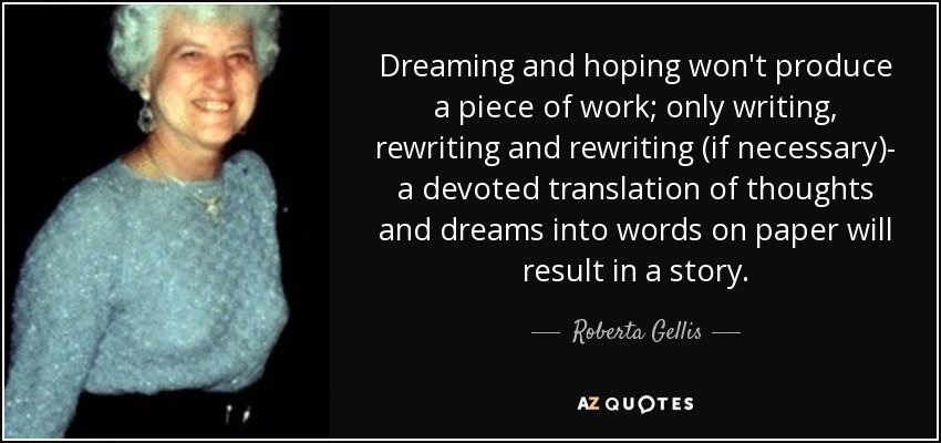Dreaming and hoping won't produce a piece of work; only writing, rewriting and rewriting (if necessary)- a devoted translation of thoughts and dreams into words on paper will result in a story. - Roberta Gellis