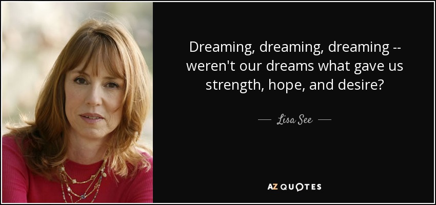 Dreaming, dreaming, dreaming -- weren't our dreams what gave us strength, hope, and desire? - Lisa See