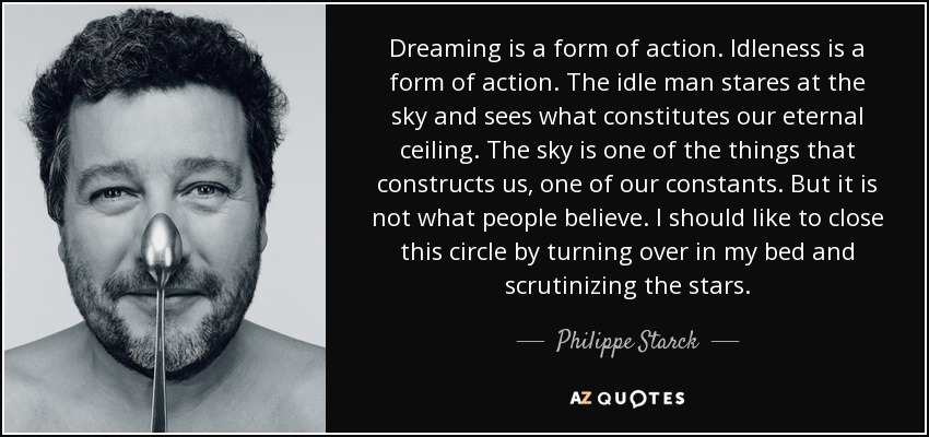 Dreaming is a form of action. Idleness is a form of action. The idle man stares at the sky and sees what constitutes our eternal ceiling. The sky is one of the things that constructs us, one of our constants. But it is not what people believe. I should like to close this circle by turning over in my bed and scrutinizing the stars. - Philippe Starck