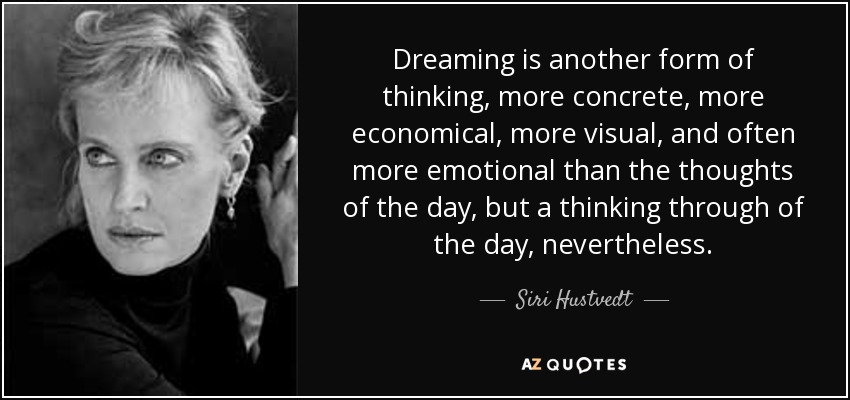Dreaming is another form of thinking, more concrete, more economical, more visual, and often more emotional than the thoughts of the day, but a thinking through of the day, nevertheless. - Siri Hustvedt