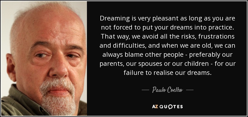 Dreaming is very pleasant as long as you are not forced to put your dreams into practice. That way, we avoid all the risks, frustrations and difficulties, and when we are old, we can always blame other people - preferably our parents, our spouses or our children - for our failure to realise our dreams. - Paulo Coelho