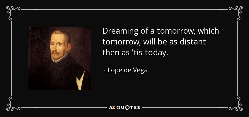 Dreaming of a tomorrow, which tomorrow, will be as distant then as 'tis today. - Lope de Vega