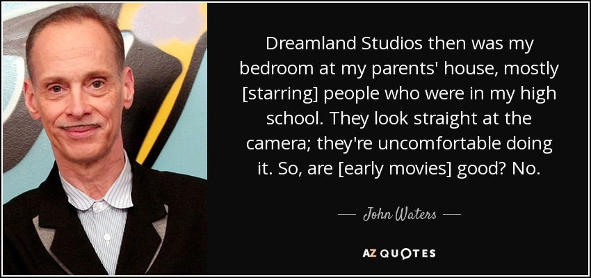 Dreamland Studios then was my bedroom at my parents' house, mostly [starring] people who were in my high school. They look straight at the camera; they're uncomfortable doing it. So, are [early movies] good? No. - John Waters
