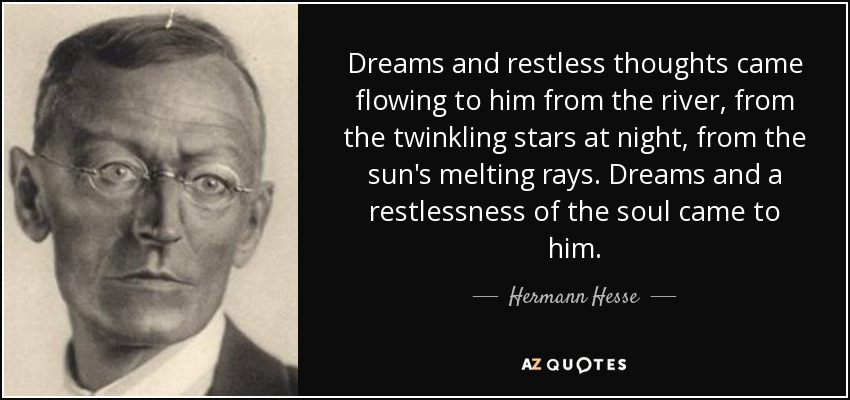 Dreams and restless thoughts came flowing to him from the river, from the twinkling stars at night, from the sun's melting rays. Dreams and a restlessness of the soul came to him. - Hermann Hesse