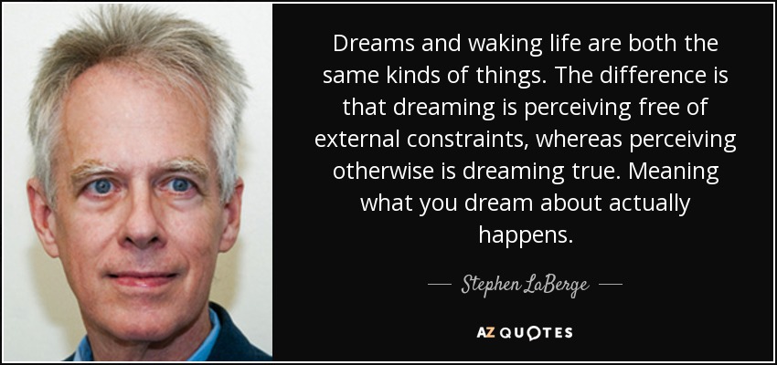 Dreams and waking life are both the same kinds of things. The difference is that dreaming is perceiving free of external constraints, whereas perceiving otherwise is dreaming true. Meaning what you dream about actually happens. - Stephen LaBerge