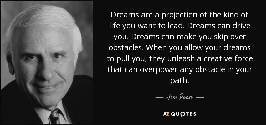 Dreams are a projection of the kind of life you want to lead. Dreams can drive you. Dreams can make you skip over obstacles. When you allow your dreams to pull you, they unleash a creative force that can overpower any obstacle in your path. - Jim Rohn