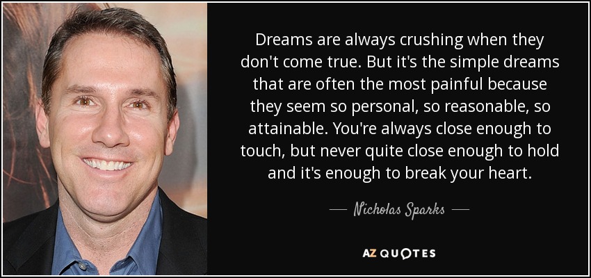 Dreams are always crushing when they don't come true. But it's the simple dreams that are often the most painful because they seem so personal, so reasonable, so attainable. You're always close enough to touch, but never quite close enough to hold and it's enough to break your heart. - Nicholas Sparks
