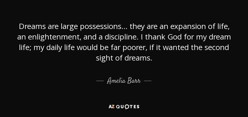 Dreams are large possessions ... they are an expansion of life, an enlightenment, and a discipline. I thank God for my dream life; my daily life would be far poorer, if it wanted the second sight of dreams. - Amelia Barr